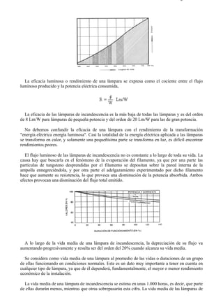 8-2                                                                                    Página 3 de 31




  La eficacia luminosa o rendimiento de una lámpara se expresa como el cociente entre el flujo
luminoso producido y la potencia eléctrica consumida,




  La eficacia de las lámparas de incandescencia es la más baja de todas las lámparas y es del orden
de 8 Lm/W para lámparas de pequeña potencia y del orden de 20 Lm/W para las de gran potencia.

   No debemos confundir la eficacia de una lámpara con el rendimiento de la transformación
"energía eléctrica energía luminosa". Casi la totalidad de la energía eléctrica aplicada a las lámparas
se transforma en calor, y solamente una pequeñísima parte se transforma en luz, es difícil encontrar
rendimientos peores.

   El flujo luminoso de las lámparas de incandescencia no es constante a lo largo de toda su vida. La
causa hay que buscarla en el fenómeno de la evaporación del filamento, ya que por una parte las
partículas de tungsteno desprendidas por el filamento se depositan sobre la pared interna de la
ampolla ennegreciéndola, y por otra parte el adelgazamiento experimentado por dicho filamento
hace que aumente su resistencia, lo que provoca una disminución de la potencia absorbida. Ambos
efectos provocan una disminución del flujo total emitido.




  A lo largo de la vida media de una lámpara de incandescencia, la depreciación de su flujo va
aumentando progresivamente y resulta ser del orden del 20% cuando alcanza su vida media.

  Se considera como vida media de una lámpara al promedio de las vidas o duraciones de un grupo
de ellas funcionando en condiciones normales. Este es un dato muy importante a tener en cuenta en
cualquier tipo de lámpara, ya que de él dependerá, fundamentalmente, el mayor o menor rendimiento
económico de la instalación.

  La vida media de una lámpara de incandescencia se estima en unas 1.000 horas, es decir, que parte
de ellas durarán menos, mientras que otras sobrepasarán esta cifra. La vida media de las lámparas de



file://C:Documents%20and%20SettingsgabrielEscritorioAAAELECTRICAS8-2....             28/03/2007
 