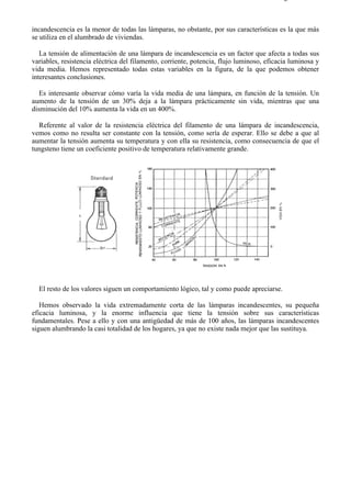 8-2                                                                                     Página 4 de 31



incandescencia es la menor de todas las lámparas, no obstante, por sus características es la que más
se utiliza en el alumbrado de viviendas.

   La tensión de alimentación de una lámpara de incandescencia es un factor que afecta a todas sus
variables, resistencia eléctrica del filamento, corriente, potencia, flujo luminoso, eficacia luminosa y
vida media. Hemos representado todas estas variables en la figura, de la que podemos obtener
interesantes conclusiones.

   Es interesante observar cómo varía la vida media de una lámpara, en función de la tensión. Un
aumento de la tensión de un 30% deja a la lámpara prácticamente sin vida, mientras que una
disminución del 10% aumenta la vida en un 400%.

  Referente al valor de la resistencia eléctrica del filamento de una lámpara de incandescencia,
vemos como no resulta ser constante con la tensión, como sería de esperar. Ello se debe a que al
aumentar la tensión aumenta su temperatura y con ella su resistencia, como consecuencia de que el
tungsteno tiene un coeficiente positivo de temperatura relativamente grande.




  El resto de los valores siguen un comportamiento lógico, tal y como puede apreciarse.

   Hemos observado la vida extremadamente corta de las lámparas incandescentes, su pequeña
eficacia luminosa, y la enorme influencia que tiene la tensión sobre sus características
fundamentales. Pese a ello y con una antigüedad de más de 100 años, las lámparas incandescentes
siguen alumbrando la casi totalidad de los hogares, ya que no existe nada mejor que las sustituya.




file://C:Documents%20and%20SettingsgabrielEscritorioAAAELECTRICAS8-2....              28/03/2007
 