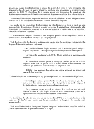 8-2                                                                                   Página 6 de 31



remedio que reducir considerablemente el tamaño de la ampolla y como el vidrio no soporta estas
temperaturas tan elevadas, se recurre al cuarzo, que tiene una temperatura de reblandecimiento
superior a los 1.300 ºC. El resultado de lo expuesto es una gran disminución del tamaño de estas
lámparas, aproximadamente el 5% del volumen de una lámpara convencional de la misma potencia.

  En una atmósfera halógena no pueden emplearse materiales corrientes, en base a la gran afinidad
química, por lo que los soportes del filamento se hacen también de tungsteno.

   Las salidas de los conductores de alimentación de estas lámparas, se hacen a través de unas
finísimas hojas de molibdeno. Debido al pequeño coeficiente de dilatación de este material y a las
dimensiones extremadamente pequeñas de la hoja que atraviesa el cuarzo, este se ve sometido a
esfuerzos relativamente pequeños.

  El extremadamente pequeño volumen de estas lámparas, permite realizar ampollas de cuarzo de
gran resistencia, admitiendo un relleno de gas a mayor presión.

  Todo lo dicho sobre las lámparas halógenas nos permite citar las siguientes ventajas sobre las
lámparas de incandescencia convencionales:

                    - El flujo luminoso es mayor, debido a que el filamento puede trabajar a
                  mayores temperaturas. Esto es posible gracias a la regeneración del tungsteno.

                    - La vida media resulta mayor, 2.000 h., debido también a la regeneración del
                  tungsteno.

                    - La ampolla de cuarzo apenas se ennegrece, puesto que no se deposita
                  tungsteno sobre ella, lo que se traduce en una menor depreciación del flujo
                  luminoso, que permanece casi inalterable a lo largo de su vida.

                    - Debido a sus reducidas dimensiones es posible conseguir un control más
                  preciso del haz luminoso.

  Para la manipulación de estas lámparas hay que tener presentes dos cuestiones muy importantes:

                     - Evitar la presencia de grasa sobre la ampolla de cuarzo, es decir, no deben
                  tocarse con las manos, ya que a altas temperaturas se puede originar la
                  desvitrificación del cuarzo con las anomalías consiguientes.

                    - Su posición de trabajo debe de ser siempre horizontal con una tolerancia
                  máxima de unos 4º. Una mayor inclinación altera el equilibrio térmico de la
                  regeneración, afectando seriamente a la vida de la lámpara.

  La temperatura de color de estas lámparas resulta ser de 3.100 ºC y la eficacia luminosa es del
orden de 22 Lm/W, algo mayor que la correspondiente a lámparas de incandescencia
convencionales.

   En la actualidad se fabrican dos tipos de lámparas halógenas, las llamadas de casquillos cerámicos
y las de doble envoltura, tal y como se muestra en la figura.




file://C:Documents%20and%20SettingsgabrielEscritorioAAAELECTRICAS8-2....           28/03/2007
 