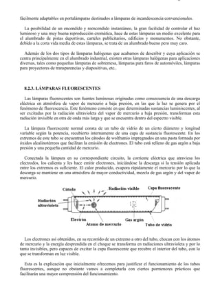 8-2                                                                                    Página 8 de 31



fácilmente adaptables en portalámparas destinados a lámparas de incandescencia convencionales.

   La posibilidad de un encendido y reencendido instantáneo, la gran facilidad de controlar el haz
luminoso y una muy buena reproducción cromática, hace de estas lámparas un medio excelente para
el alumbrado de pistas deportivas, carteles publicitarios, edificios y monumentos. No obstante,
debido a la corta vida media de estas lámparas, se trata de un alumbrado bueno pero muy caro.

  Además de los dos tipos de lámparas halógenas que acabamos de describir y cuya aplicación se
centra principalmente en el alumbrado industrial, existen otras lámparas halógenas para aplicaciones
diversas, tales como pequeñas lámparas de sobremesa, lámparas para faros de automóviles, lámparas
para proyectores de transparencias y diapositivas, etc..



  8.2.3. LÁMPARAS FLUORESCENTES

   Las lámparas fluorescentes son fuentes luminosas originadas como consecuencia de una descarga
eléctrica en atmósfera de vapor de mercurio a baja presión, en las que la luz se genera por el
fenómeno de fluorescencia. Este fenómeno consiste en que determinadas sustancias luminiscentes, al
ser excitadas por la radiación ultravioleta del vapor de mercurio a baja presión, transforman esta
radiación invisible en otra de onda más larga y que se encuentra dentro del espectro visible.

  La lámpara fluorescente normal consta de un tubo de vidrio de un cierto diámetro y longitud
variable según la potencia, recubierto internamente de una capa de sustancia fluorescente. En los
extremos de este tubo se encuentran los cátodos de wolframio impregnados en una pasta formada por
óxidos alcalinotérreos que facilitan la emisión de electrones. El tubo está relleno de gas argón a baja
presión y una pequeña cantidad de mercurio.

   Conectada la lámpara en su correspondiente circuito, la corriente eléctrica que atraviesa los
electrodos, los calienta y les hace emitir electrones, iniciándose la descarga si la tensión aplicada
entre los extremos es suficiente. El calor producido, evapora rápidamente el mercurio por lo que la
descarga se mantiene en una atmósfera de mayor conductividad, mezcla de gas argón y del vapor de
mercurio.




   Los electrones así obtenidos, en su recorrido de un extremo a otro del tubo, chocan con los átomos
de mercurio y la energía desprendida en el choque se transforma en radiaciones ultravioleta y por lo
tanto invisibles, pero capaces de excitar la capa fluorescente que recubre el interior del tubo, con lo
que se transforman en luz visible.

   Esta es la explicación que inicialmente ofrecemos para justificar el funcionamiento de los tubos
fluorescentes, aunque no obstante vamos a completarla con ciertos pormenores prácticos que
facilitarán una mayor comprensión del funcionamiento.




file://C:Documents%20and%20SettingsgabrielEscritorioAAAELECTRICAS8-2....             28/03/2007
 