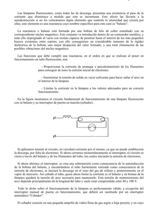 8-2                                                                                      Página 9 de 31



   Las lámparas fluorescentes, como todas las de descarga, presentan una resistencia al paso de la
corriente que disminuye a medida que esta se incrementa. Este efecto las llevaría a la
autodestrucción si no les colocáramos algún elemento que controle la intensidad que circula por
ellas; este elemento es una reactancia cuyo nombre específico para este caso es "balasto".

   La reactancia o balasto está formada por una bobina de hilo de cobre esmaltado con su
correspondiente núcleo magnético. Este conjunto va introducido dentro de un contenedor metálico, y
todo ello impregnado al vacío con resinas capaces de penetrar hasta el interior de los más pequeños
huecos existentes entre espiras; con ello conseguimos un considerable aumento de la rigidez
dieléctrica de la bobina, una mejor disipación del calor formado, y una total eliminación de las
posibles vibraciones del núcleo magnético.

  Las funciones que debe cumplir una reactancia, en el orden en que se realizan al poner en
funcionamiento un tubo fluorescente, son:

                     - Proporcionar la corriente de arranque o precalentamiento de los filamentos
                   para conseguir de éstos la emisión inicial de electrones.

                      - Suministrar la tensión de salida en vacío suficiente para hacer saltar el arco en
                   el interior de la lámpara.

                     - Limitar la corriente en la lámpara a los valores adecuados para un correcto
                   funcionamiento.

  En la figura mostramos el circuito fundamental de funcionamiento de una lámpara fluorescente
con su balasto y su interruptor de puesta en marcha (cebador) .




   Si aplicamos tensión al circuito, no circulará corriente por el mismo, ya que no puede establecerse
la descarga, por falta de electrones. Si ahora cerramos momentáneamente el interruptor, el circuito se
cierra a través del balasto y de los filamentos del tubo, los cuales iniciarán la emisión de electrones.

   Si ahora abrimos el interruptor, se crea una sobretensión como consecuencia de la autoinducción
de la bobina del balasto, y encontrándose el tubo fuertemente ionizado como consecuencia de la
emisión de electrones, se iniciará la descarga en el seno del gas de relleno y posteriormente en el
vapor de mercurio. Así cebado el tubo, quien ahora limita la corriente es el balasto y en bornas de la
lámpara quedará la tensión de arco necesaria para mantenerlo. Esta tensión de mantenimiento del
arco depende principalmente de la longitud del tubo y suele estar comprendida entre 40 y 100 V.

   Todo lo dicho sobre el funcionamiento de la lámpara es perfectamente válido, a excepción del
interruptor manual de puesta en funcionamiento, que deberá ser sustituido por un interruptor
automático "Cebador".

  El cebador consiste en una pequeña ampolla de vidrio llena de gas argón a baja presión, y en cuyo



file://C:Documents%20and%20SettingsgabrielEscritorioAAAELECTRICAS8-2....               28/03/2007
 