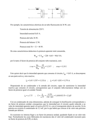 8-2                                                                                   Página 13 de 31




  Por ejemplo, las características eléctricas de un tubo fluorescente de 36 W, son:

               Tensión de alimentación 220 V.

               Intensidad nominal 0,43 A.

               Potencia del tubo 36 W.

               Potencia del balasto 12 W.

               Potencia total 36 + 12 = 48 W.

  De estas características deducimos la potencia aparente total consumida,

                                  Wap = U Iap = 220 ⋅ 0,43 = 94,6 VA.

  por lo tanto el factor de potencia del conjunto tubo-reactancia, será:




  Esto quiere decir que la intensidad aparente que consume el circuito, Iap = 0,43 A, se descompone
en una parte activa y otra reactiva:




   Disponiendo de un condensador a la entrada del circuito, capaz de suministrar la intensidad
reactiva que consume el circuito, conseguiremos que el conjunto tubo-reactancia trabaje con un
factor de potencia igual a la unidad. Siendo:




  Con un condensador de estas dimensiones, además de conseguir la bonificación correspondiente a
un factor de potencia unidad, conseguimos que la intensidad por el circuito quede reducida a un
valor de intensidad aparente igual a la activa (0,218 A.), con el consiguiente ahorro de sección. En la
práctica no existirá el condensador de 5,3 mF, por lo que habrá que colocar el de valor más próximo
tomado por defecto.

  En ocasiones no interesa llegar a un factor de potencia unidad, quedando fijado en un valor más
bajo. Normalmente las casas fabricantes de reactancias dan el valor del condensador necesario para
un factor de potencia de 0,90, es decir,




file://C:Documents%20and%20SettingsgabrielEscritorioAAAELECTRICAS8-2....             28/03/2007
 