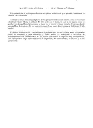 1-2                                                                                       Página 3 de 3




   Esta disposición se utiliza para alimentar receptores trifásicos de gran potencia, conectados en
estrella, con o sin neutro.

   También se utiliza para conectar grupos de receptores monofásicos en estrella, como es el caso del
alumbrado viario. Ahora, la utilidad del hilo neutro es evidente, ya que si por alguna causa se
produce un desequilibrio, la intensidad se cierra por el neutro, evitando con ello el correspondiente
desequilibrio de tensiones. Es por este motivo por el que nunca deben colocarse fusibles en el hilo
neutro.

   El sistema de distribución a cuatro hilos es el preferido para una red trifásica, sobre todo para los
casos de alumbrado o para alumbrado y fuerza motriz. Es aconsejable la utilización de
transformadores con conexión Dy o Yz, de manera que cuando la carga esté muy desequilibrada,
este desequilibrio tenga menor influencia en el primario del transformador, en la línea y en los
generadores.




file://C:Documents%20and%20SettingsgabrielEscritorioAAAELECTRICAS1-2....              28/03/2007
 