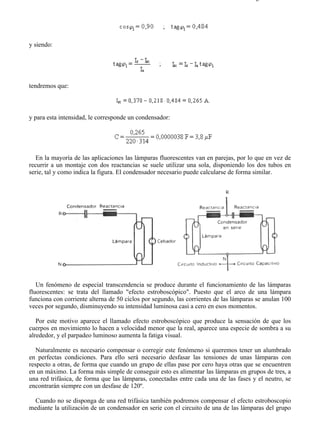 8-2                                                                                  Página 14 de 31




y siendo:




tendremos que:



y para esta intensidad, le corresponde un condensador:




   En la mayoría de las aplicaciones las lámparas fluorescentes van en parejas, por lo que en vez de
recurrir a un montaje con dos reactancias se suele utilizar una sola, disponiendo los dos tubos en
serie, tal y como indica la figura. El condensador necesario puede calcularse de forma similar.




   Un fenómeno de especial transcendencia se produce durante el funcionamiento de las lámparas
fluorescentes: se trata del llamado "efecto estroboscópico". Puesto que el arco de una lámpara
funciona con corriente alterna de 50 ciclos por segundo, las corrientes de las lámparas se anulan 100
veces por segundo, disminuyendo su intensidad luminosa casi a cero en esos momentos.

   Por este motivo aparece el llamado efecto estroboscópico que produce la sensación de que los
cuerpos en movimiento lo hacen a velocidad menor que la real, aparece una especie de sombra a su
alrededor, y el parpadeo luminoso aumenta la fatiga visual.

   Naturalmente es necesario compensar o corregir este fenómeno si queremos tener un alumbrado
en perfectas condiciones. Para ello será necesario desfasar las tensiones de unas lámparas con
respecto a otras, de forma que cuando un grupo de ellas pase por cero haya otras que se encuentren
en un máximo. La forma más simple de conseguir esto es alimentar las lámparas en grupos de tres, a
una red trifásica, de forma que las lámparas, conectadas entre cada una de las fases y el neutro, se
encontrarán siempre con un desfase de 120º.

  Cuando no se disponga de una red trifásica también podremos compensar el efecto estroboscopio
mediante la utilización de un condensador en serie con el circuito de una de las lámparas del grupo




file://C:Documents%20and%20SettingsgabrielEscritorioAAAELECTRICAS8-2....           28/03/2007
 