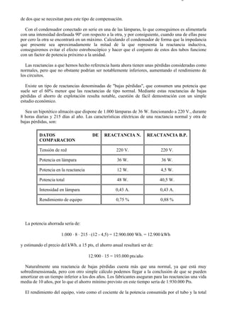 8-2                                                                                    Página 15 de 31



de dos que se necesitan para este tipo de compensación.

  Con el condensador conectado en serie en una de las lámparas, lo que conseguimos es alimentarla
con una intensidad desfasada 90º con respecto a la otra, y por consiguiente, cuando una de ellas pase
por cero la otra se encontrará en un máximo. Calculando el condensador de forma que la impedancia
que presente sea aproximadamente la mitad de la que representa la reactancia inductiva,
conseguiremos evitar el efecto estroboscópico y hacer que el conjunto de estos dos tubos funcione
con un factor de potencia próximo a la unidad.

   Las reactancias a que hemos hecho referencia hasta ahora tienen unas pérdidas consideradas como
normales, pero que no obstante podrían ser notablemente inferiores, aumentando el rendimiento de
los circuitos.

   Existe un tipo de reactancias denominadas de "bajas pérdidas", que consumen una potencia que
suele ser el 60% menor que las reactancias de tipo normal. Mediante estas reactancias de bajas
pérdidas el ahorro de explotación resulta notable, cuestión de fácil demostración con un simple
estudio económico.

  Sea un hipotético almacén que dispone de 1.000 lámparas de 36 W. funcionando a 220 V., durante
8 horas diarias y 215 días al año. Las características eléctricas de una reactancia normal y otra de
bajas pérdidas, son:

          DATOS                         DE    REACTANCIA N.           REACTANCIA B.P.
          COMPARACION

          Tensión de red                             220 V.                  220 V.

          Potencia en lámpara                        36 W.                   36 W.

          Potencia en la reactancia                  12 W.                   4,5 W.

          Potencia total                             48 W.                   40,5 W.

          Intensidad en lámpara                      0,43 A.                 0,43 A.

          Rendimiento de equipo                      0,75 %                  0,88 %




  La potencia ahorrada sería de:

                      1.000 ⋅ 8 ⋅ 215 ⋅ (12 - 4,5) = 12.900.000 Wh. = 12.900 kWh

y estimando el precio del kWh. a 15 pts, el ahorro anual resultará ser de:

                                      12.900 ⋅ 15 = 193.000 pts/año

  Naturalmente una reactancia de bajas pérdidas cuesta más que una normal, ya que está muy
sobredimensionada, pero con otro simple cálculo podemos llegar a la conclusión de que se pueden
amortizar en un tiempo inferior a los dos años. Los fabricantes aseguran para las reactancias una vida
media de 10 años, por lo que el ahorro mínimo previsto en este tiempo sería de 1.930.000 Pts.

  El rendimiento del equipo, visto como el cociente de la potencia consumida por el tubo y la total



file://C:Documents%20and%20SettingsgabrielEscritorioAAAELECTRICAS8-2....             28/03/2007
 