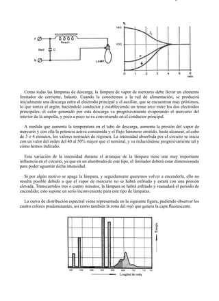 8-2                                                                                  Página 18 de 31




   Como todas las lámparas de descarga, la lámpara de vapor de mercurio debe llevar un elemento
limitador de corriente, balasto. Cuando la conectemos a la red de alimentación, se producirá
inicialmente una descarga entre el electrodo principal y el auxiliar, que se encuentran muy próximos,
lo que ioniza el argón, haciéndolo conductor y estableciendo un tenue arco entre los dos electrodos
principales; el calor generado por esta descarga va progresivamente evaporando el mercurio del
interior de la ampolla, y poco a poco se va convirtiendo en el conductor principal.

  A medida que aumenta la temperatura en el tubo de descarga, aumenta la presión del vapor de
mercurio y con ella la potencia activa consumida y el flujo luminoso emitido, hasta alcanzar, al cabo
de 3 o 4 minutos, los valores normales de régimen. La intensidad absorbida por el circuito se inicia
con un valor del orden del 40 al 50% mayor que el nominal, y va reduciéndose progresivamente tal y
como hemos indicado.

   Esta variación de la intensidad durante el arranque de la lámpara tiene una muy importante
influencia en el circuito, ya que en un alumbrado de este tipo, el limitador deberá estar dimensionado
para poder aguantar dicha intensidad.

   Si por algún motivo se apaga la lámpara, y seguidamente queremos volver a encenderla, ello no
resulta posible debido a que el vapor de mercurio no se habrá enfriado y estará con una presión
elevada. Transcurridos tres o cuatro minutos, la lámpara se habrá enfriado y reanudará el periodo de
encendido; esto supone un serio inconveniente para este tipo de lámparas.

  La curva de distribución espectral viene representada en la siguiente figura, pudiendo observar los
cuatro colores predominantes, así como también la zona del rojo que genera la capa fluorescente.




file://C:Documents%20and%20SettingsgabrielEscritorioAAAELECTRICAS8-2....            28/03/2007
 