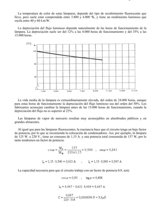 8-2                                                                                    Página 19 de 31



   La temperatura de color de estas lámparas, depende del tipo de recubrimiento fluorescente que
lleve, pero suele estar comprendida entre 3.800 y 4.000 ºK, y tiene un rendimiento luminoso que
oscila entre 40 y 60 Lm/W.

  La depreciación del flujo luminoso depende naturalmente de las horas de funcionamiento de la
lámpara. La depreciación suele ser del 12% a las 8.000 horas de funcionamiento y del 35% a las
15.000 horas.




  La vida media de la lámpara es extraordinariamente elevada, del orden de 24.000 horas, aunque
para estas horas de funcionamiento la depreciación del flujo luminoso sea del orden del 50%. Los
fabricantes aconsejan cambiar la lámpara antes de las 15.000 horas de funcionamiento, cuando la
depreciación del flujo no es superior al 25%.

  Las lámparas de vapor de mercurio resultan muy aconsejables en alumbrados públicos y en
grandes almacenes.

   Al igual que para las lámparas fluorescentes, la reactancia hace que el circuito tenga un bajo factor
de potencia, por lo que se recomienda la colocación de condensadores. Así, por ejemplo, la lámpara
de 125 W. a 220 V., tiene un consumo de 1,15 A. y una potencia total consumida de 137 W, por lo
tanto tendremos un factor de potencia:




  La capacidad necesaria para que el circuito trabaje con un factor de potencia 0,9, será:




file://C:Documents%20and%20SettingsgabrielEscritorioAAAELECTRICAS8-2....               28/03/2007
 