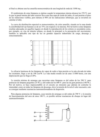 8-2                                                                                    Página 25 de 31



al final se obtiene una luz amarilla monocromática de una longitud de onda de 5.890 mµ .

   El rendimiento de estas lámparas es óptimo cuando la temperatura interna alcanza los 270 ºC, por
lo que la pared interna del tubo exterior lleva una fina capa de óxido de indio, el cual permite el paso
de las radiaciones visibles, pero detiene el 90% de las radicaciones infrarrojas, que se invierten en
calentar el tubo.

   La curva de distribución espectral es monocromática, de color amarillo, situado en la zona donde
la sensibilidad del ojo humano es de un 75% con respecto a la máxima. Por tal motivo estas lámparas
resultan adecuadas en aquellos lugares en donde la reproducción de los colores es secundaria como,
por ejemplo, en vías de tránsito urbano, en donde lo principal es la percepción del movimiento;
también es aplicable este tipo de luz en grandes espacios industriales de carga, descarga y
estacionamiento.




   La eficacia luminosa de las lámparas de vapor de sodio a baja presión es la más elevada de todas
las existentes, llega a ser de 190 Lm/W. La vida media resulta ser de unas 15.000 horas, con una
depreciación que no llega al 20%.

   La tensión mínima de arranque que necesitan estas lámparas es del orden de los 390 V. para
potencias de lámpara pequeñas (35 W.) y del orden de los 600 V. para las de gran potencia (180 W.).
Por tal motivo, se hace imprescindible en el circuito un elemento que además de controlar la
intensidad, como en todas las lámparas de descarga, eleve la tensión de la red al valor necesario; esto
se consigue mediante reactancias autotransformadoras de dispersión.

  Para algunas potencias de lámparas, cuya tensión de arranque es del orden de 390 V. y la tensión
de funcionamiento del arco de unos 100 V., es posible utilizar reactancias de choque en lugar del
autotransformador.




file://C:Documents%20and%20SettingsgabrielEscritorioAAAELECTRICAS8-2....              28/03/2007
 