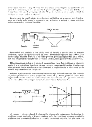 8-2                                                                                    Página 27 de 31



reproducción cromática es muy deficiente. Para mejorar este tipo de lámparas hay que hacerles una
serie de modificaciones, tales como aumentar la presión del vapor de sodio, a costa de trabajar a
temperaturas más elevadas, y agregar además del gas inerte, xenón, una pequeña cantidad de
mercurio que ayude a mejorar el espectro.

   Para que estas dos modificaciones se puedan hacer realidad hay que vencer una seria dificultad,
dado que el sodio a alta presión y temperatura, ataca seriamente al vidrio y al cuarzo, materiales
utilizados hasta ahora para estos cometidos.




   Para cumplir este cometido se han creado tubos de descarga a base de óxido de aluminio
sinterizado, capaces de soportar la acción del sodio a temperaturas superiores a los 1.000 ºC y al
mismo tiempo transmitir el 90% de la luz visible producida por la descarga eléctrica en su interior.
Este tubo está cerrado mediante tapones de corindón sintético, en los que se soportan los electrodos.

   El tubo de descarga se aloja en el interior de una ampolla de vidrio duro, resistente a la intemperie
que le sirve de protección y aislamiento eléctrico y térmico. La despreciable cantidad de radiaciones
ultravioleta que generan estas lámparas, hace innecesario el empleo de material fluorescente, por lo
que esta ampolla es totalmente transparente.

  Debido a la presión elevada del sodio en el tubo de descarga, para el encendido de estas lámparas
es preciso aplicar tensiones de pico comprendidas entre 2.800 y 5.500 V., por lo que además de la
imprescindible reactancia hay que colocar arrancadores especiales capaces de generar los impulsos
de encendido. El modelo de lámpara de 70 W. lleva incorporado dicho arrancador.




   Al conectar el circuito a la red de alimentación, el arrancador proporcionará los impulsos de
tensión necesarios para iniciar la descarga en el gas xenón. La elevación de temperatura producida
por la descarga, va evaporando el mercurio y el sodio, que pasan a ser conductores principales, con




file://C:Documents%20and%20SettingsgabrielEscritorioAAAELECTRICAS8-2....              28/03/2007
 