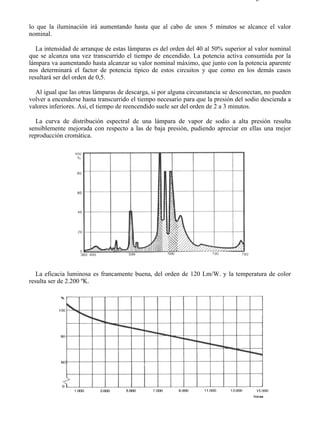 8-2                                                                                 Página 28 de 31



lo que la iluminación irá aumentando hasta que al cabo de unos 5 minutos se alcance el valor
nominal.

   La intensidad de arranque de estas lámparas es del orden del 40 al 50% superior al valor nominal
que se alcanza una vez transcurrido el tiempo de encendido. La potencia activa consumida por la
lámpara va aumentando hasta alcanzar su valor nominal máximo, que junto con la potencia aparente
nos determinará el factor de potencia típico de estos circuitos y que como en los demás casos
resultará ser del orden de 0,5.

  Al igual que las otras lámparas de descarga, si por alguna circunstancia se desconectan, no pueden
volver a encenderse hasta transcurrido el tiempo necesario para que la presión del sodio descienda a
valores inferiores. Así, el tiempo de reencendido suele ser del orden de 2 a 3 minutos.

  La curva de distribución espectral de una lámpara de vapor de sodio a alta presión resulta
sensiblemente mejorada con respecto a las de baja presión, pudiendo apreciar en ellas una mejor
reproducción cromática.




   La eficacia luminosa es francamente buena, del orden de 120 Lm/W. y la temperatura de color
resulta ser de 2.200 ºK.




file://C:Documents%20and%20SettingsgabrielEscritorioAAAELECTRICAS8-2....          28/03/2007
 
