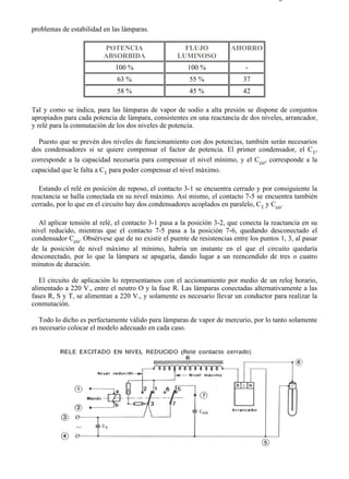 8-2                                                                                  Página 30 de 31



problemas de estabilidad en las lámparas.

                         POTENCIA                     FLUJO            AHORRO
                         ABSORBIDA                  LUMINOSO
                             100 %                     100 %                -
                              63 %                      55 %               37
                              58 %                      45 %               42

Tal y como se indica, para las lámparas de vapor de sodio a alta presión se dispone de conjuntos
apropiados para cada potencia de lámpara, consistentes en una reactancia de dos niveles, arrancador,
y relé para la conmutación de los dos niveles de potencia.

  Puesto que se prevén dos niveles de funcionamiento con dos potencias, también serán necesarios
dos condensadores si se quiere compensar el factor de potencia. El primer condensador, el C1,
corresponde a la capacidad necesaria para compensar el nivel mínimo, y el Cco, corresponde a la
capacidad que le falta a C1 para poder compensar el nivel máximo.

   Estando el relé en posición de reposo, el contacto 3-1 se encuentra cerrado y por consiguiente la
reactancia se halla conectada en su nivel máximo. Así mismo, el contacto 7-5 se encuentra también
cerrado, por lo que en el circuito hay dos condensadores acoplados en paralelo, C1 y Cco.

  Al aplicar tensión al relé, el contacto 3-1 pasa a la posición 3-2, que conecta la reactancia en su
nivel reducido, mientras que el contacto 7-5 pasa a la posición 7-6, quedando desconectado el
condensador Cco. Obsérvese que de no existir el puente de resistencias entre los puntos 1, 3, al pasar
de la posición de nivel máximo al mínimo, habría un instante en el que el circuito quedaría
desconectado, por lo que la lámpara se apagaría, dando lugar a un reencendido de tres o cuatro
minutos de duración.

   El circuito de aplicación lo representamos con el accionamiento por medio de un reloj horario,
alimentado a 220 V., entre el neutro O y la fase R. Las lámparas conectadas alternativamente a las
fases R, S y T, se alimentan a 220 V., y solamente es necesario llevar un conductor para realizar la
conmutación.

   Todo lo dicho es perfectamente válido para lámparas de vapor de mercurio, por lo tanto solamente
es necesario colocar el modelo adecuado en cada caso.




file://C:Documents%20and%20SettingsgabrielEscritorioAAAELECTRICAS8-2....            28/03/2007
 