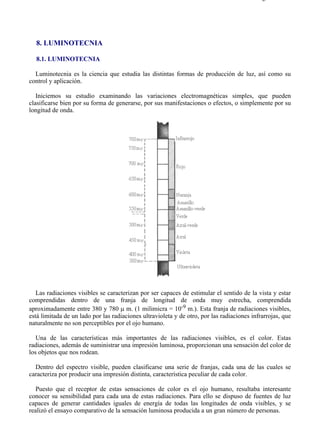 8-1                                                                                       Página 1 de 8




  8. LUMINOTECNIA

  8.1. LUMINOTECNIA

  Luminotecnia es la ciencia que estudia las distintas formas de producción de luz, así como su
control y aplicación.

   Iniciemos su estudio examinando las variaciones electromagnéticas simples, que pueden
clasificarse bien por su forma de generarse, por sus manifestaciones o efectos, o simplemente por su
longitud de onda.




   Las radiaciones visibles se caracterizan por ser capaces de estimular el sentido de la vista y estar
comprendidas dentro de una franja de longitud de onda muy estrecha, comprendida
aproximadamente entre 380 y 780 µ m. (1 milimicra = 10-9 m.). Esta franja de radiaciones visibles,
está limitada de un lado por las radiaciones ultravioleta y de otro, por las radiaciones infrarrojas, que
naturalmente no son perceptibles por el ojo humano.

   Una de las características más importantes de las radiaciones visibles, es el color. Estas
radiaciones, además de suministrar una impresión luminosa, proporcionan una sensación del color de
los objetos que nos rodean.

  Dentro del espectro visible, pueden clasificarse una serie de franjas, cada una de las cuales se
caracteriza por producir una impresión distinta, característica peculiar de cada color.

   Puesto que el receptor de estas sensaciones de color es el ojo humano, resultaba interesante
conocer su sensibilidad para cada una de estas radiaciones. Para ello se dispuso de fuentes de luz
capaces de generar cantidades iguales de energía de todas las longitudes de onda visibles, y se
realizó el ensayo comparativo de la sensación luminosa producida a un gran número de personas.




file://C:Documents%20and%20SettingsgabrielEscritorioAAAELECTRICAS8-1....               28/03/2007
 