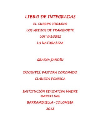 LIBRO DE INTEGRADAS
     EL CUERPO HUMANO

 LOS MEDIOS DE TRANSPORTE

        LOS VALORES

       LA NATURALEZA




       GRADO: JARDÍN



DOCENTES: PASTORA CORONADO

      CLAUDIA FONSECA



INSTITUCIÓN EDUCATIVA MADRE
        MARCELINA

  BARRANQUILLA- COLOMBIA

           2012
 