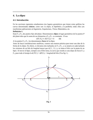 96
4. La elipse
4.1. Introducción
En las secciones siguientes estudiaremos tres lugares geométricos que tienen como gráficas las
curvas denominadas cónicas, como son: la elipse, la hipérbola y la parábola; todas ellas con
muchísimas aplicaciones en Ingeniería, Arquitectura, Física, Matemática, etc.
Definición 1.
Sean F1 y F2, dos puntos fijos del plano. Denominamos elipse al lugar geométrico de los puntos P
del plano tales que la suma de sus distancias a F1 y F2 , es constante. O sea:
(1)
A los puntos F1 y F2 , los denominamos focos de la elipse.
Antes de hacer consideraciones analíticas, veamos una manera práctica para tener una idea de la
forma de la elipse. En efecto, si clavamos dos tachuelas en F1 y F2 , y se amarra en cada tachuela
los extremos de un hilo de longitud mayor que d( F1 , F2 ), y se tensa el hilo con la punta de un
lápiz. Al mover el lápiz, siempre con el hilo tenso, la curva que resulta es una elipse de focos F1 y
F2, pues todo el tiempo la d( P,F1) + d(P,F2) = longitud del hilo (Vea fig.1 ).
x
y
V1V2
V3
V4
F1 F2
a
b
C

Fig. 1
 