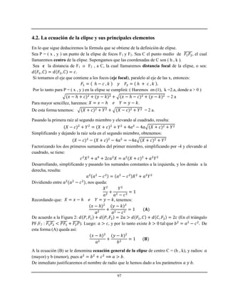 97
4.2. La ecuación de la elipse y sus principales elementos
En lo que sigue deduciremos la fórmula que se obtiene de la definición de elipse.
Sea P = ( x , y ) un punto de la elipse de focos F1 y F2. Sea C el punto medio de , el cual
llamaremos centro de la elipse. Supongamos que las coordenadas de C son ( h , k ).
Sea c la distancia de F1 o F2 , a C, la cual llamaremos distancia focal de la elipse, o sea:
Si tomamos el eje que contiene a los focos (eje focal), paralelo al eje de las x, entonces:
ℎ ℎ
Por lo tanto para P = ( x , y ) en la elipse se cumplirá: ( Haremos en (1), k =2.a, donde a > 0 )
ℎ ℎ = 2 a
Para mayor sencillez, haremos: ℎ .
De esta forma tenemos: = 2 a.
Pasando la primera raíz al segundo miembro y elevando al cuadrado, resulta:
Simplificando y dejando la raíz sola en el segundo miembro, obtenemos:
Factorizando los dos primeros sumandos del primer miembro, simplificando por -4 y elevando al
cuadrado, se tiene:
Desarrollando, simplificando y pasando los sumandos constantes a la izquierda, y los demás a la
derecha, resulta:
Dividiendo entre , nos queda:
Recordando que: ℎ , tenemos:
ℎ
De acuerdo a la Figura 2: (En el triángulo
PF1F2 : ). Luego: , y por lo tanto existe De
esta forma (A) queda así:
ℎ
A la ecuación (B) se le denomina ecuación general de la elipse de centro C = (h , k), y radios:
(mayor) y b (menor), pues .
De inmediato justificaremos el nombre de radio que le hemos dado a los parámetros
 