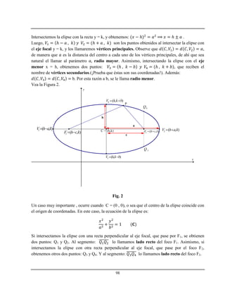 98
Intersectemos la elipse con la recta y = k, y obtenemos: ℎ ℎ .
Luego, ℎ ℎ son los puntos obtenidos al intersectar la elipse con
el eje focal y = k, y los llamaremos vértices principales. Observe que ,
de manera que es la distancia del centro a cada uno de los vértices principales, de ahí que sea
natural el llamar al parámetro radio mayor. Asimismo, intersectando la elipse con el eje
menor x = h, obtenemos dos puntos: ℎ ℎ , que reciben el
nombre de vértices secundarios.(¡Prueba que éstas son sus coordenadas!). Además:
b. Por esta razón a b, se le llama radio menor.
Vea la Figura 2.
x
y
C = (h,k) 2 ( , )V h a k 1 ( , )V h ak 
3 ( , )V h k b 
4 ( , )V h k b 
1 ( , )F h c k  2 ( , )F h c k 
3Q
4Q
P
a
b
c
Fig. 2
Un caso muy importante , ocurre cuando C = (0 , 0), o sea que el centro de la elipse coincide con
el origen de coordenadas. En este caso, la ecuación de la elipse es:
Si intersectamos la elipse con una recta perpendicular al eje focal, que pase por F1, se obtienen
dos puntos: Q1 y Q2. Al segmento: lo llamamos lado recto del foco F1. Asimismo, si
intersectamos la elipse con otra recta perpendicular al eje focal, que pase por el foco F2,
obtenemos otros dos puntos: Q3 y Q4. Y al segmento: lo llamamos lado recto del foco F2.
 