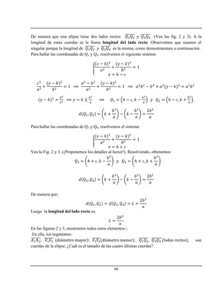 99
De manera que una elipse tiene dos lados rectos: (Vea las fig. 2 y 3). A la
longitud de estas cuerdas se le llama longitud del lado recto. Observemos que usamos el
singular porque la longitud de es la misma, como demostraremos a continuación.
Para hallar las coordenadas de Q1 y Q2, resolvemos el siguiente sistema:
ℎ
ℎ
ℎ ℎ .
Para hallar las coordenadas de Q3 y Q4, resolvemos el sistema:
ℎ
ℎ
Vea la Fig. 2 y 3. (¡Proponemos los detalles al lector!). Resolviendo, obtenemos:
ℎ ℎ
De manera que:
Luego la longitud del lado recto es:
En las figuras 2 y 3, mostramos todos estos elementos.
En ella, los segmentos:
; son
cuerdas de la elipse. ¿Cuál es el tamaño de las cuatro últimas cuerdas?.
 