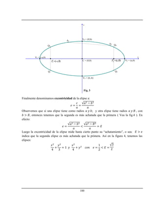 100
x
y
V1 = (-a,0)
V2 = (a,0)C = (0,0)
V3 = (0,-b)
V4 = (0,b)
1 ( ,0)F c  2 ( ,0)F c
Q1
Q2
Q3
Q4
A1
A2
Fig. 3
Finalmente denominamos excentricidad de la elipse a:
Observemos que si una elipse tiene como radios ; y otra elipse tiene radios , con
, entonces tenemos que la segunda es más achatada que la primera ( Vea la fig.4 ). En
efecto:
Luego la excentricidad de la elipse mide hasta cierto punto su “achatamiento”, o sea:
indica que la segunda elipse es más achatada que la primera. Así en la figura 4, tenemos las
elipses:
 