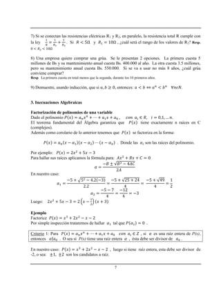 7
7) Si se conectan las resistencias eléctricas R1 y R2, en paralelo, la resistencia total R cumple con
la ley . Si y , ¿cuál será el rango de los valores de R2? Resp.
8) Una empresa quiere comprar una grúa. Se le presentan 2 opciones. La primera cuesta 5
millones de Bs y su mantenimiento anual cuesta Bs. 400.000 al año. La otra cuesta 3.5 millones,
pero su mantenimiento anual cuesta Bs. 550.000. Si se va a usar no más 8 años, ¿cuál grúa
conviene comprar?
Resp. La primera cuesta en total menos que la segunda, durante los 10 primeros años.
9) Demuestre, usando inducción, que si , entonces: .
3. Inecuaciones Algebraicas
Factorización de polinomios de una variable
Dado el polinomio .
El teorema fundamental del Álgebra garantiza que tiene exactamente n raíces en C
(complejos).
Además como corolario de lo anterior tenemos que se factoriza en la forma:
. Donde las son las raíces del polinomio.
Por ejemplo:
Para hallar sus raíces aplicamos la fórmula para:
En nuestro caso:
Luego:
Ejemplo
Factorice
Por simple inspección trataremos de hallar tal que
Criterio 1: Para , si es una raíz entera de P(x),
entonces . O sea si P(x) tiene una raíz entera ésta debe ser divisor de .
En nuestro caso: , luego si tiene raíz entera, esta debe ser divisor de
-2, o sea: son los candidatos a raíz.
 
