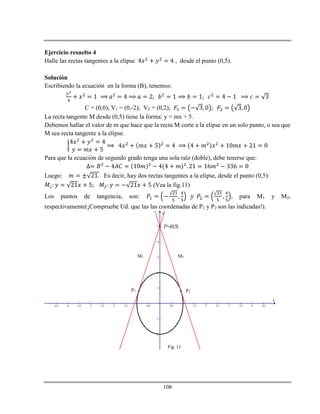 108
Ejercicio resuelto 4
Halle las rectas tangentes a la elipse , desde el punto (0,5).
Solución
Escribiendo la ecuación en la forma (B), tenemos:
C = (0,0); V1 = (0,-2); V2 = (0,2);
La recta tangente M desde (0,5) tiene la forma: y = mx + 5.
Debemos hallar el valor de m que hace que la recta M corte a la elipse en un solo punto, o sea que
M sea recta tangente a la elipse.
Para que la ecuación de segundo grado tenga una sola raíz (doble), debe tenerse que:
Luego: Es decir, hay dos rectas tangentes a la elipse, desde el punto (0,5):
(Vea la fig.11)
Los puntos de tangencia, son: , para M1 y M2,
respectivamente(¡Compruebe Ud. que las las coordenadas de P1 y P2 son las indicadas!).
-4.5 -4 -3.5 -3 -2.5 -2 -1.5 -1 -0.5 0.5 1 1.5 2 2.5 3 3.5 4 4.5
-2
-1
1
2
3
4
5
x
y
M1 M2
P1 P2
(0,5)P
Fig. 11
 