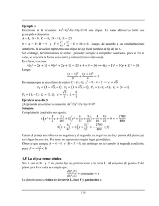 110
Ejemplo 3
Determine si la ecuación: 4x2
+9y2
-8x+18y-23=0 una elipse. En caso afirmativo halle sus
principales elementos.
A = 4; B = 9; C = -8; D = 18; E = -23
0 < A = 4< B = 9 y Luego, de acuerdo a las consideraciones
anteriores, la ecuación representa una elipse de eje focal paralelo al eje de las x.
Sin embargo, recomendamos al lector, proceder siempre a completar cuadrados, pues al fin al
cabo, se necesita la forma con centro y radios (Forma cartesiana).
En efecto, tenemos:
Luego:
De manera que es una elipse de centro C = (1,-1); c2
= 9 – 4 = 5 =>
Ejercicio resuelto 5
¿Representa una elipse la ecuación: 4x2
+5y2
+2x+6y+9=0?
Solución
Completando cuadrados nos queda:
Como el primer miembro es no negativo y el segundo, es negativo, no hay puntos del plano que
satisfagan lo anterior. Por tanto no representa ningún lugar geométrico.
Observe que aunque A = 4 > 0 y B = 5 > 0, sin embargo no se cumple la segunda condición,
pues .
4.5 La elipse como cónica
Sea L una recta y F un punto fijo no perteneciente a la recta L. Al conjunto de puntos P del
plano para los cuales se cumple que:
La denominamos cónica de directriz L, foco F y parámetro .
 