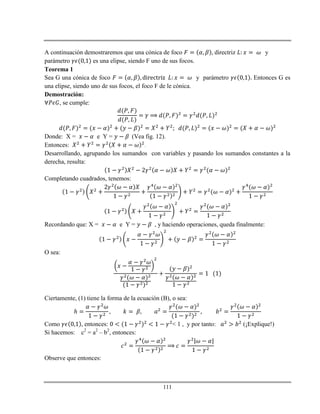 111
A continuación demostraremos que una cónica de foco directriz y
parámetro es una elipse, siendo F uno de sus focos.
Teorema 1
Sea G una cónica de foco y parámetro Entonces G es
una elipse, siendo uno de sus focos, el foco F de le cónica.
Demostración:
, se cumple:
Donde: X = e Y = (Vea fig. 12).
Entonces: .
Desarrollando, agrupando los sumandos con variables y pasando los sumandos constantes a la
derecha, resulta:
Completando cuadrados, tenemos:
Recordando que: X = e Y = , y haciendo operaciones, queda finalmente:
O sea:
Ciertamente, (1) tiene la forma de la ecuación (B), o sea:
ℎ
Como , entonces: < 1 , y por tanto: (¡Explique!)
Si hacemos: c2
= a2
– b2
, entonces:
Observe que entonces:
 