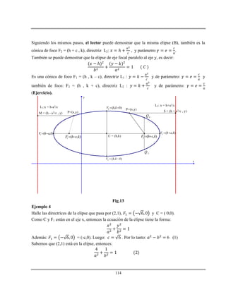 114
Siguiendo los mismos pasos, el lector puede demostrar que la misma elipse (B), también es la
cónica de foco F2 = (h + c , k), directriz L2: ℎ , y parámetro .
También se puede demostrar que la elipse de eje focal paralelo al eje y, es decir:
ℎ
Es una cónica de foco F1 = (h , k – c), directriz L1 : y de parámetro: y
también de foco: F2 = (h , k + c), directriz L2 : y de parámetro:
(Ejercicio).
x
y
C = (h,k)
2 ( , )V h a k 1 ( , )V h a k 
3 ( , )V h k b 
4 ( , )V h k b 
1 ( , )F h c k  2 ( , )F h c k 
3Q
4Q
L1:x = h-a2/c L2: x = h+a2/c
P=(x,y)
P=(x,y)
M = (h - a2/c , y)
S = (h + a2/c , y)
Fig.13
Ejemplo 4
Halle las directrices de la elipse que pasa por (2,1), y C = ( 0,0).
Como C y F1 están en el eje x, entonces la ecuación de la elipse tiene la forma:
Además: = (-c,0). Luego: . Por lo tanto: 6 (1)
Sabemos que (2,1) está en la elipse, entonces:
 