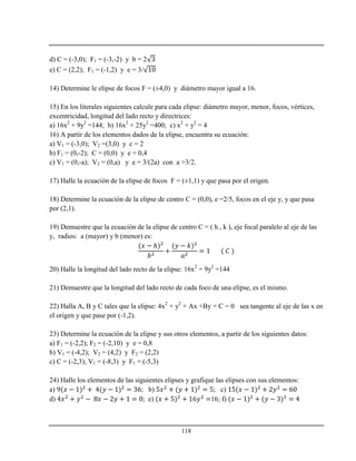 118
d) C = (-3,0); F1 = (-3,-2) y b = 2
e) C = (2,2); F1 = (-1,2) y e = 3/
14) Determine le elipse de focos F = (±4,0) y diámetro mayor igual a 16.
15) En los literales siguientes calcule para cada elipse: diámetro mayor, menor, focos, vértices,
excentricidad, longitud del lado recto y directrices:
a) 16x2
+ 9y2
=144; b) 16x2
+ 25y2
=400; c) x2
+ y2
= 4
16) A partir de los elementos dados de la elipse, encuentra su ecuación:
a) V1 = (-3,0); V2 =(3,0) y c = 2
b) F1 = (0,-2); C = (0,0) y e = 0,4
c) V1 = (0,-a); V2 = (0,a) y e = 3/(2a) con a >3/2.
17) Halle la ecuación de la elipse de focos F = (±1,1) y que pasa por el origen.
18) Determine la ecuación de la elipse de centro C = (0,0), e =2/5, focos en el eje y, y que pasa
por (2,1).
19) Demuestre que la ecuación de la elipse de centro C = ( h , k ), eje focal paralelo al eje de las
y, radios: a (mayor) y b (menor) es:
ℎ
20) Halle la longitud del lado recto de la elipse: 16x2
+ 9y2
=144
21) Demuestre que la longitud del lado recto de cada foco de una elipse, es el mismo.
22) Halla A, B y C tales que la elipse: 4x2
+ y2
+ Ax +By + C = 0 sea tangente al eje de las x en
el origen y que pase por (-1,2).
23) Determine la ecuación de la elipse y sus otros elementos, a partir de los siguientes datos:
a) F1 = (-2,2); F2 = (-2,10) y e = 0,8
b) V1 = (-4,2); V2 = (4,2) y F2 = (2,2)
c) C = (-2,3); V1 = (-8,3) y F1 = (-5,3)
24) Halle los elementos de las siguientes elipses y grafique las elipses con sus elementos:
a) b) c)
d) e) 16; f)
 