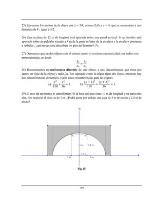 119
25) Encuentre los puntos de la elipse con e = 3/4, centro (0,0) y a = 4, que se encuentran a una
distancia de F1 igual a 5/2.
26) Una escalera de 12 m de longitud está apoyada sobre una pared vertical. Si un hombre está
apoyado sobre un peldaño situado a 4 m de la parte inferior de la escalera y la escalera comienza
a resbalar , ¿qué trayectoria describen los pies del hombre? (*).
27) Demuestre que en dos elipses con el mismo centro y la misma excentricidad, sus radios son
proporcionales, es decir:
28) Denominamos circunferencia directriz de una elipse, a una circunferencia que tiene por
centro un foco de la elipse y radio 2a. Por supuesto como la elipse tiene dos focos, entonces hay
dos circunferencias directrices. Halle estas circunferencias para las elipses:
29) El arco de un puente es semielíptico. Si la base del arco tiene 10 m de longitud y su parte más
alta, con respecto al piso, es de 3 m. ¿Podrá pasar por debajo una caja de 3 m de ancho y 2,8 m de
altura?
x
y
5 m
3 m 2.8 m
1.5 m
P1 P2
5 m
Fig.15
 
