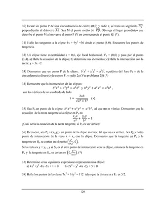 120
30) Desde un punto P de una circunferencia de centro (0,0) y radio r, se traza un segmento ,
perpendicular al diámetro . Sea M el punto medio de Obtenga el lugar geométrico que
describe el punto M al moverse el punto P (Y en consecuencia el punto Q) (*).
31) Halle las tangentes a la elipse 4x + 9y2
=36 desde el punto (5,0). Encuentre los puntos de
tangencia.
32) Un elipse tiene excentricidad e = 0,6, eje focal horizontal, V1 = (0,0) y pasa por el punto
(3,4). a) Halle la ecuación de la elipse; b) determine sus elementos; c) Halle la intersección con la
recta: y = 3x +2.
33) Demuestre que un punto P de la elipse: b2
x2
+ a2
y2
= a2
b2
, equidista del foco F2 y de la
circunferencia directriz de centro F1 y radio 2a (Vea problema 28) (*)
34) Demuestre que la intersección de las elipses:
y ,
son los vértices de un cuadrado de lado:
35) Sea Po un punto de la elipse: , tal que no es vértice. Demuestre que la
ecuación de la recta tangente a la elipse en Po es:
¿Cuál sería la ecuación de la recta tangente, si Po es un vértice?
36) De nuevo, sea Po = (xo,yo) un punto de la elipse anterior, tal que no es vértice. Sea Qo el otro
punto de intersección de la recta x = xo con la elipse. Demuestre que la tangente en Po y la
tangente en Qo se cortan en el punto
Si la recta es y = yo , y si So es el otro punto de intersección con la elipse, entonces la tangente en
Po y la tangente en So, se cortan en . (*)
37) Determine si las siguientes expresiones representan una elipse:
a) 4x2
+y2
-8x -2x + 1 = 0; b) 2x2
+ y2
-4x -2y + 5 = 0
38) Halle los puntos de la elipse 7x2
+ 16y2
= 112 tales que la distancia a F1 es 5/2.
 