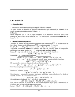 124
5.La hipérbola
5.1 Introducción
A continuación, estudiaremos un segundo tipo de cónica, la hipérbola.
Tal como hicimos en el estudio de la elipse, demostraremos que ciertamente, la hipérbola es un
tipo de cónica, pero ahora, de excentricidad e > 1.
Definición
Dados dos puntos fijos F1 y F2, al lugar geométrico de los puntos del plano tales que el valor
absoluto de la diferencia de las distancias a F1 y F2 es constante, lo denominamos hipérbola de
focos F1 y F2.
5.2 Ecuación de la hipérbola
Tomemos un sistema de coordenadas de tal manera que el segmento es paralelo al eje de
las x. Sea C el punto medio del segmento , y supongamos que C = ( h , k ).
Si d( F1 , C ) = c = d( F2 , C ), entonces: F1 = ( h – c , k ) y F2 = ( h + c , k ).
Al punto C lo llamamos centro de la hipérbola, a F1 y F2, los llamamos focos de la hipérbola;
asimismo a la recta que contiene a F1 y F2, lo llamamos eje focal o principal.
Luego , P = (x,y) está en la hipérbola de focos F1 y F2, y parámetro k, si y sólo si:
(A)
Hagamos k = 2a, y entonces (A), queda así:
ℎ ℎ
Haciendo: X = x – h e Y = y – k, y pasando la segunda raíz al segundo miembro, tenemos:
Elevando ambos miembros al cuadrado y desarrollando, resulta:
Simplificando y trasponiendo términos, queda:
Elevando al cuadrado, resulta:
Simplificamos y pasamos los sumandos que tienen variables al primer miembro, y los demás al
segundo miembro. De esta manera, tenemos:
(1)
Si consideramos el triángulo PF1F2 en la fig. 1, tenemos que:
(Propiedad de triángulos)
Pues como es conocido, la longitud de un lado de un triángulo es mayor que el valor absoluto de
la diferencia de las longitudes de los otros dos lados.
Luego:
 