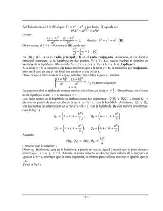 125
Por lo tanto existe tal que: , y por tanto, (1) queda así:
Luego:
ℎ
Obviamente, si h = k = 0, entonces (B) queda así:
En (B) y (C), a es el radio principal y b es el radio conjugado. Asimismo, el eje focal o
principal intersecta a la hipérbola en dos puntos, V1 y V2. Los cuales reciben el nombre de
vértices de la hipérbola. Obteniendo: V1 = ( h – a , k ) y V2 = ( h + a , k ) (¡Explique!).
A la recta x = h la llamamos eje focal, mientras que a la recta y = k, la llamamos eje conjugado,
esto en el caso en que el eje focal sea paralelo al eje de las x.
Observe que a diferencia de la elipse, sólo hay dos vértices, pues el sistema:
ℎ
ℎ
ó
La excentricidad se define de manera similar a la elipse, es decir: . Sin embargo, en el caso
de la hipérbola, como c > a, entonces: e > 1.
Los lados rectos de la hipérbola se definen como los segmentos: , donde Q1 y
Q2 son los puntos de intersección de la recta: x = h – c con la hipérbola. Asimismo, Q3 y Q4,
son los puntos de intersección de la recta: x = h + c con la hipérbola. De esta manera obtenemos:
(vea la fig. 1)
ℎ ℎ
ℎ ℎ
Además:
(¡Pruebe todo lo anterior!).
Observe, finalmente, que en la hipérbola, a puede ser mayor, igual o menor que b, pero siempre
ocurre que: c > a y c > b. Además la rama derecha se obtiene para valores de x mayores o
iguales a: h + a, mientras que la rama izquierda, se obtiene para valores menores o iguales que: h
– a.
(Vea la fig.1).
 