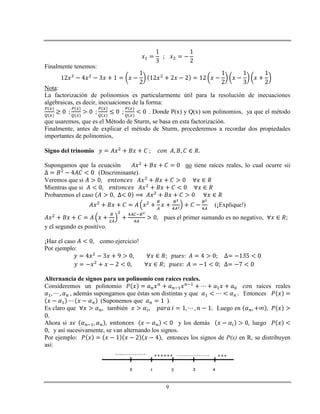 9
Finalmente tenemos:
Nota:
La factorización de polinomios es particularmente útil para la resolución de inecuaciones
algebraicas, es decir, inecuaciones de la forma:
. Donde P(x) y Q(x) son polinomios, ya que el método
que usaremos, que es el Método de Sturm, se basa en esta factorización.
Finalmente, antes de explicar el método de Sturm, procederemos a recordar dos propiedades
importantes de polinomios,
Signo del trinomio
Supongamos que la ecuación no tiene raíces reales, lo cual ocurre sii
(Discriminante).
Veremos que si
Mientras que si
Probaremos el caso
(¡Explique!)
pues el primer sumando es no negativo,
y el segundo es positivo.
¡Haz el caso como ejercicio!
Por ejemplo:
Alternancia de signos para un polinomio con raíces reales.
Consideremos un polinomio n raíces reales
, además supongamos que éstas son distintas y que Entonces
(Suponemos que ).
Es claro que también Luego en
Ahora si y los demás luego
y así sucesivamente, se van alternando los signos.
Por ejemplo: entonces los signos de P(x) en R, se distribuyen
así:
 