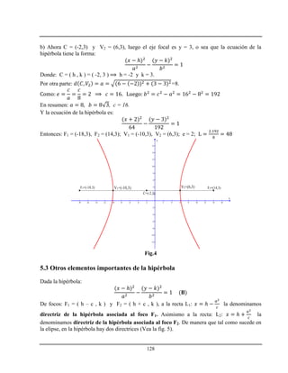 128
b) Ahora C = (-2,3) y V2 = (6,3), luego el eje focal es y = 3, o sea que la ecuación de la
hipérbola tiene la forma:
ℎ
Donde: C = ( h , k ) = ( -2, 3 ) h = -2 y k = 3.
Por otra parte: =8.
En resumen: , c = 16.
Y la ecuación de la hipérbola es:
Entonces: F1 = (-18,3), F2 = (14,3); V1 = (-10,3), V2 = (6,3); e = 2;
-18 -16 -14 -12 -10 -8 -6 -4 -2 2 4 6 8 10 12 14 16
-12
-10
-8
-6
-4
-2
2
4
6
8
10
12
14
16
x
y
F1=(-18,3) V1=(-10,3)
C=(-2,3)
V2=(6,3) F2=(14,3)
Fig.4
5.3 Otros elementos importantes de la hipérbola
Dada la hipérbola:
ℎ
De focos: F1 = ( h – c , k ) y F2 = ( h + c , k ), a la recta L1: ℎ la denominamos
directriz de la hipérbola asociada al foco F1. Asimismo a la recta: L2: ℎ la
denominamos directriz de la hipérbola asociada al foco F2. De manera que tal como sucede en
la elipse, en la hipérbola hay dos directrices (Vea la fig. 5).
 