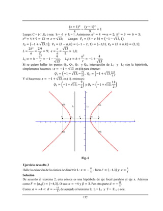 132
Luego: C = (-1,1), o sea: h = -1 y k = 1. Asimismo: ;
ℎ
ℎ ℎ
ℎ ℎ
Si se quiere hallar los puntos Q1, Q2, Q3 y Q4, intersección de L1 y L2 con la hipérbola,
simplemente hacemos : en (1) para obtener:
.
Y si hacemos: , en (1), entonces:
-9 -8 -7 -6 -5 -4 -3 -2 -1 1 2 3 4 5 6 7 8 9
-8
-6
-4
-2
2
4
6
8
x
y
F1 V1 C V2 F2
L1 L2
Q1
Q2
Q3
Q4
Fig. 6
Ejercicio resuelto 3
Halle la ecuación de la cónica de directriz L: .
Solución
De acuerdo al teorema 2, esta cónica es una hipérbola de eje focal paralelo al eje x. Además
como O sea: y Por otra parte .
Como: , de acuerdo al teorema 1: L = L1 y F = F1 , o sea:
 