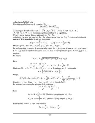 134
Asíntotas de la hipérbola
Consideremos la hipérbola de ecuación (B):
ℎ
Al rectángulo de vértices P1 = ( h - a , k - b ), P2 = ( h - a , k + b ); P3 = ( h + a , k – b ),
P4 = ( h + a , k + b ) se le llama rectángulo asintótico de la hipérbola.
Observe que el área Ar de este rectángulo es: Ar = 4ab.
Asimismo, la recta que pasa por P1 y P4, y la recta que pasa por P2 y P3 reciben el nombre de
asíntotas de la hipérbola, siendo sus ecuaciones:
ℎ
Observe que A1 pasa por C, P1 y P4, y A2 pasa por C, P2 y P4.
La razón de darle el nombre de asíntotas a las rectas A1 y A2, es que al hacer , el punto
P = ( x , y ) de la hipérbola se acerca cada vez más al correspondiente punto de la
asíntota.
En efecto:
=
Pero:
ℎ
ℎ
Haciendo: X = x – h , Y = y – k, e ; y despejando Y e , nos queda:
Luego:
Cuando . Pues: (Vea la fig.8).
En resumen tenemos que las asíntotas de la hipérbola:
ℎ
Son:
ℎ
ℎ
Por supuesto, cuando C = ( 0 , 0 ), tenemos:
 