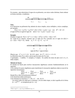 10
En resumen, para determinar el signo de un polinomio, con raíces reales distintas, basta ordenar
en forma creciente, y tendremos
Nota.
Si al factorizar un polinomio hay además de raíces simples, raíces múltiples y raíces complejas,
por ejemplo:
el signo de P(x) es igual al signo de
Ejemplo.
Estudiar el signo de
En virtud de lo anterior, tenemos que el signo de P(x) coincide con el signo de
donde
signo de P(x) = signo de Q(x)
Observe que
La diferencia entre P(x) y Q(x), está en que las raíces de P(x) son:
2 (quíntuple), -1 (doble), 4 (simple) y 5 (triple). En cambio las raíces de Q(x) son 2, 4, y 5,
todas simples.
Método de Sturm.
El método de Sturm para resolver inecuaciones algebraicas consiste fundamentalmente en lo
siguiente:
1) Se realizan los pasos algebraicos para transformar la inecuación algebraica dada en una de las
siguientes inecuaciones:
Donde P(x) y Q(x) son polinomios mónicos1
2) Se factorizan ambos polinomios.
3) Se eliminan los trinomios
Las raíces reales de orden par se eliminan, y las de orden impar, es decir aquellas de la forma
se reemplazan por
1
 