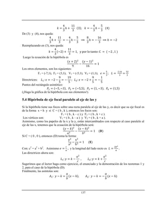 137
ℎ ℎ
De (3) y (4), nos queda:
ℎ ℎ ℎ ℎ
Reemplazando en (3), nos queda:
Luego la ecuación de la hipérbola es
Los otros elementos, son los siguientes:
F1 = (-7,1), F2 = (3,1); V1 = (-5,1), V2 = (1,1);
Puntos del rectángulo asintótico:
(¡Haga la gráfica de la hipérbola con sus elementos!).
5.4 Hipérbola de eje focal paralelo al eje de las y
Si la hipérbola tiene sus focos sobre una recta paralela al eje de las y, es decir que su eje focal es
de la forma x = h y si C = ( h , k ), entonces los focos son:
F1 = ( h , k – c ) y F2 = ( h , k + c ).
Los vértices son: V1 = ( h , k – a ) y V2 = ( h , k + a ).
Asimismo, como los papeles de la x y la y, están intercambiados con respecto al caso paralelo al
eje de las x, tenemos que la ecuación de la hipérbola será:
ℎ
Si C = ( 0 , 0 ), entonces (D) toma la forma:
Con: c2
= a2
+ b2
. Asimismo , y la longitud del lado recto es
Las directrices ahora son:
Sugerimos que el lector haga como ejercicio, el enunciado y la demostración de los teoremas 1 y
2, para el caso de la hipérbola (D).
Finálmente, las asíntotas son:
ℎ ℎ
 