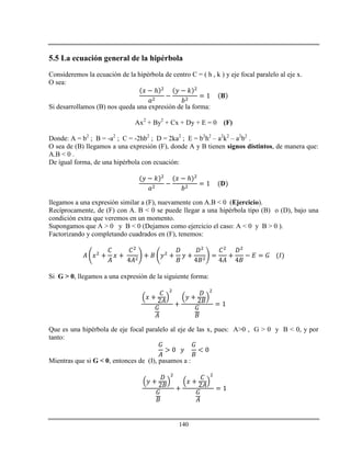140
5.5 La ecuación general de la hipérbola
Consideremos la ecuación de la hipérbola de centro C = ( h , k ) y eje focal paralelo al eje x.
O sea:
ℎ
Si desarrollamos (B) nos queda una expresión de la forma:
Ax2
+ By2
+ Cx + Dy + E = 0 (F)
Donde: A = b2
; B = -a2
; C = -2hb2
; D = 2ka2
; E = b2
h2
– a2
k2
– a2
b2
.
O sea de (B) llegamos a una expresión (F), donde A y B tienen signos distintos, de manera que:
A.B < 0 .
De igual forma, de una hipérbola con ecuación:
ℎ
llegamos a una expresión similar a (F), nuevamente con A.B < 0 (Ejercicio).
Recíprocamente, de (F) con A. B < 0 se puede llegar a una hipérbola tipo (B) o (D), bajo una
condición extra que veremos en un momento.
Supongamos que A > 0 y B < 0 (Dejamos como ejercicio el caso: A < 0 y B > 0 ).
Factorizando y completando cuadrados en (F), tenemos:
Si G > 0, llegamos a una expresión de la siguiente forma:
Que es una hipérbola de eje focal paralelo al eje de las x, pues: A>0 , G > 0 y B < 0, y por
tanto:
Mientras que si G < 0, entonces de (I), pasamos a :
 