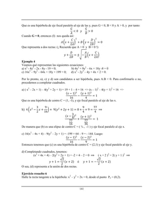 141
Que es una hipérbola de eje focal paralelo al eje de las y, pues G < 0, B < 0 y A > 0, y por tanto:
Cuando G = 0, entonces (I) nos queda así:
Que representa a dos rectas: (¡ Recuerde que A > 0 y B < 0 !)
Ejemplo 4
Veamos qué representan las siguientes ecuaciones:
a) x2
- 4y2
- 2x - 8y - 19 = 0; b) 4x2
+ 9y2
– 6x + 18y -8 = 0
c) 16x2
– 9y2
– 64x + 18y + 199 = 0; d) x2
- 2y2
– 4y + 4x + 2 = 0.
Por lo pronto, a), c) y d) son candidatos a ser hipérbola, pues A.B < 0. Para confirmarlo o no,
procedemos a completar cuadrados.
a) ( x2
– 2x + 1) – 4(y2
+ 2y + 1) = 19 + 1 – 4 = 16 => (x – 1)2
– 4(y + 1)2
= 16 =>
Que es una hipérbola de centro C = (1, -1), y eje focal paralelo al eje de las x.
De manera que (b) es una elipse de centro C = ( ¾ , -1 ) y eje focal paralelo al eje x.
c) 16(x2
– 4x + 4) – 9(y2
– 2y + 1) = -199 + 64 – 9 = - 144. Luego:
Entonces tenemos que (c) es una hipérbola de centro C = (2,1) y eje focal paralelo al eje y.
d) Completando cuadrados, tenemos:
(x2
+ 4x + 4) – 2(y2
+ 2y + 1) = -2 + 4 – 2 = 0 ( x + 2 )2
= 2( y + 1 )2
O sea, (d) representa a la unión de dos rectas.
Ejercicio resuelto 6
Halle la recta tangente a la hipérbola: x2
– y2
+ 2x = 0, desde el punto Po = (0,2).
 