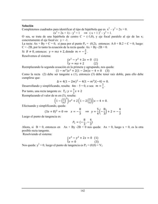 142
Solución
Completemos cuadrados para identificar el tipo de hipérbola que es x2
– y2
+ 2x = 0.
(x2
+ 2x + 1) – y2
= 1 ( x + 1 )2
– y2
= 1.
O sea, se trata de una hipérbola de centro C = (-1,0), y eje focal paralelo al eje de las x;
concretamente el eje focal es: y = -1.
La recta: Ax + By + C = 0, si pasa por el punto Po = (0,2), entonces: A.0 + B.2 + C = 0, luego:
C = -2B, por lo tanto la ecuación de la recta queda: Ax + By -2B = 0.
Si , entonces: .
Resolvemos el sistema:
Reemplazando la segunda ecuación en la primera y agrupando, nos queda:
Como la recta (2) debe ser tangente a (1), entonces (3) debe tener raíz doble, para ello debe
cumplirse que:
Desarrollando y simplificando, resulta: 4m – 5 = 0, o sea: .
Por tanto, una recta tangente es:
Reemplazando el valor de m en (3), resulta:
.
Efectuando y simplificando, queda:
Luego el punto de tangencia es:
Ahora, si B = 0, entonces en Ax + By -2B = 0 nos queda: Ax = 0, luego x = 0, es la otra
posible recta tangente.
Resolviendo el sistema:
Nos queda: y2
= 0, luego el punto de tangencia es P2 = (0,0) = V2
 