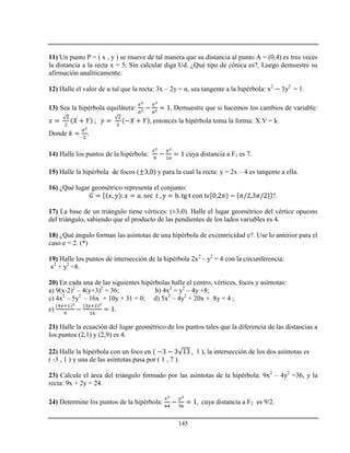 145
11) Un punto P = ( x , y ) se mueve de tal manera que su distancia al punto A = (0,4) es tres veces
la distancia a la recta x = 5. Sin calcular diga Ud. ¿Qué tipo de cónica es?. Luego demuestre su
afirmación analíticamente.
12) Halle el valor de α tal que la recta: 3x – 2y = α, sea tangente a la hipérbola: x2
3y2
= 1.
13) Sea la hipérbola equilátera: Demuestre que si hacemos los cambios de variable:
entonces la hipérbola toma la forma: X.Y = k.
Donde
14) Halle los puntos de la hipérbola: cuya distancia a F1 es 7.
15) Halle la hipérbola de focos ( y para la cual la recta: y = 2x – 4 es tangente a ella.
16) ¿Qué lugar geométrico representa el conjunto:
?.
17) La base de un triángulo tiene vértices: (±3,0). Halle el lugar geométrico del vértice opuesto
del triángulo, sabiendo que el producto de las pendientes de los lados variables es 4.
18) ¿Qué ángulo forman las asíntotas de una hipérbola de excentricidad e?. Use lo anterior para el
caso e = 2. (*)
19) Halle los puntos de intersección de la hipérbola 2x2
– y2
= 4 con la circunferencia:
x2
+ y2
=8.
20) En cada una de las siguientes hipérbolas halle el centro, vértices, focos y asíntotas:
a) 9(x-2)2
– 4(y+3)2
= 36; b) 4x2
= y2
– 4y +8;
c) 4x2
– 5y2
– 16x + 10y + 31 = 0; d) 5x2
– 4y2
+ 20x + 8y = 4 ;
e)
21) Halle la ecuación del lugar geométrico de los puntos tales que la diferencia de las distancias a
los puntos (2,1) y (2,9) es 4.
22) Halle la hipérbola con un foco en 1 ), la intersección de los dos asíntotas es
( -3 , 1 ) y una de las asíntotas pasa por ( 1 , 7 ).
23) Calcule el área del triángulo formado por las asíntotas de la hipérbola: 9x2
– 4y2
=36, y la
recta: 9x + 2y = 24.
24) Determine los puntos de la hipérbola: cuya distancia a F2 es 9/2.
 