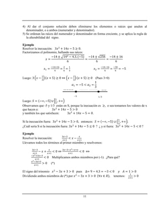 11
4) Al dar el conjunto solución deben eliminarse los elementos o raíces que anulen al
denominador, o a ambos (numerador y denominador).
5) Se ordenan las raíces del numerador y denominador en forma creciente, y se aplica la regla de
la alterabilidad del signo.
Ejemplo
Resolver la inecuación:
Factorizamos el polinomio, hallando sus raíces:
Luego: (Pues 3>0)
Luego:
Observamos que -5 y 1/3 están en S, porque la inecuación es , o sea tomamos los valores de x
que hacen a:
y también los que satisfacen: .
Si la inecuación fuera: entonces:
¿Cuál sería S si la inecuación fuera: ? ¿ y si fuera: ?
Ejemplo
Resolver la inecuación:
Llevamos todos los términos al primer miembro y resolvemos:
Multiplicamos ambos miembros por (-1). ¿Para qué?
(*)
El signo del trinomio pues
Dividiendo ambos miembros de (*) por tenemos:
 
