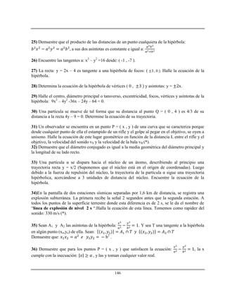 146
25) Demuestre que el producto de las distancias de un punto cualquiera de la hipérbola:
a sus dos asíntotas es constante e igual a:
26) Encuentre las tangentes a: x2
– y2
=16 desde: ( -1 , -7 ).
27) La recta: y = 2x – 4 es tangente a una hipérbola de focos: ( . Halle la ecuación de la
hipérbola.
28) Determina la ecuación de la hipérbola de vértices ( 0 , y asíntotas: y = x.
29) Halle el centro, diámetro principal o tansverso, excentricidad, focos, vértices y asíntotas de la
hipérbola: 9x2
– 4y2
-36x – 24y – 64 = 0.
30) Una partícula se mueve de tal forma que su distancia al punto Q = ( 0 , 4 ) es 4/3 de su
distancia a la recta 4y – 9 = 0. Determine la ecuación de su trayectoria.
31) Un observador se encuentra en un punto P = ( x , y ) de una curva que se caracteriza porque
desde cualquier punto de ella el estampido de un rifle y el golpe al pegar en el objetivo, se oyen a
unísono. Halle la ecuación de este lugar geométrico en función de la distancia L entre el rifle y el
objetivo, la velocidad del sonido vS y la velocidad de la bala vB (*).
32) Demuestre que el diámetro conjugado es igual a la media geométrica del diámetro principal y
la longitud de su lado recto.
33) Una partícula α se dispara hacia el núcleo de un átomo, describiendo al principio una
trayectoria recta y = x/2 (Suponemos que el núcleo está en el origen de coordenadas). Luego
debido a la fuerza de repulsión del núcleo, la trayectoria de la partícula α sigue una trayectoria
hipérbolica, acercándose a 3 unidades de distancia del núcleo. Encuentre la ecuación de la
hipérbola.
34)En la pantalla de dos estaciones sísmicas separadas por 1,6 km de distancia, se registra una
explosión subterránea. La primera recibe la señal 2 segundos antes que la segunda estación. A
todos los puntos de la superficie terrestre donde esta diferencia es de 2 s, se le da el nombre de
“línea de explosión de nivel 2 s “.Halla la ecuación de esta línea. Tomemos como rapidez del
sonido: 330 m/s (*).
35) Sean A1 y A2 las asíntotas de la hipérbola: . Y sea T una tangente a la hipérbola
en algún punto (xo,yo) de ella. Sean:
Demuestre que: b2
.
36) Demuestre que para los puntos P = ( x , y ) que satisfacen la ecuación: , la x
cumple con la inecuación: , y las y toman cualquier valor real.
 