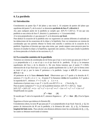 150
6. La parábola
6.1 Introducción
Consideremos un punto fijo del plano y una recta . Al conjunto de puntos del plano que
equidistan del punto y de la recta se denomina parábola de foco y directriz .
Así, para cualquier punto de la parábola se cumple que: O sea que una
parábola es una cónica de foco , directriz y parámetro (excentricidad).
A la recta perpendicular a que pasa por , se le denomina eje focal.
Para deducir la ecuación de la parábola esta vez seguiremos un camino diferente al realizado en
las deducciones de las ecuaciones de la elipse y la hipérbola. Esta vez tomaremos un sistema de
coordenadas que nos permita obtener la forma más sencilla o canónica de la ecuación de la
parábola. Sugerimos al docente que siga estas notas, que puede asignar como proyecto para los
alumnos el estudiar la elipse y la hipérbola, siguiendo este camino, o bien que estudie la parábola
en forma parecida a lo hecho en las secciones 4 y 5.
6.2 La ecuación canónica de la parábola
Tomemos un sistema de coordenadas de tal forma que el eje sea la recta que pasa por el foco
y es perpendicular a , o sea el eje es el eje focal de la parábola. El eje , lo tomamos
equidistante del foco y de la directriz . De esta forma tenemos que el punto
intersección de el eje focal (eje ) y el eje , queda equidistante de y de , por la forma como
se tomó el eje , por lo tanto pertenece a la parábola. Luego si , entonces
.
Al parámetro se le llama distancia focal. Observemos que si queda a la derecha de ,
entonces: y . Al punto lo llamamos vértice de la parábola. Si queda a
la izquierda de , entonces: y .
Analicemos el primer caso, o sea: , con ( Vea la fig. 1) .
Para un punto cualquiera de la parábola tenemos: luego:
Simplificando nos queda:
Si sucede que está a la izquierda de , entonces llegamos a: . (Vea la figura
2).
Sugerimos al lector que deduzca la fórmula (B).
Consideremos ahora, la recta que pasa por y es perpendicular al eje focal. Sean los
puntos de intersección de con la parábola, a la distancia entre , la llamamos
longitud del lado recto. Para calcular esta distancia debemos tener las coordenadas de ,
las cuales se obtienen resolviendo el sistema:
 
