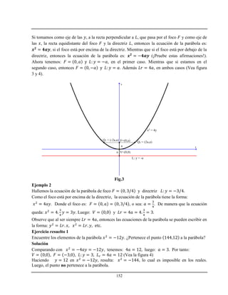 152
Si tomamos como eje de las , a la recta perpendicular a , que pasa por el foco y como eje de
las , la recta equidistante del foco y la directriz , entonces la ecuación de la parábola es:
, si el foco está por encima de la directriz. Mientras que si el foco está por debajo de la
directriz, entonces la ecuación de la parábola es: (¡Pruebe estas afirmaciones!).
Ahora tenemos: , en el primer caso. Mientras que si estamos en el
segundo caso, entonces . Además , en ambos casos (Vea figura
3 y 4).
x
y
F=(0,a)
V=(0,0)
L: y = -a
Q1 = (-2a,a)
Q2 = (2a,a)
a
a
x2 = 4y
Fig.3
Ejemplo 2
Hallemos la ecuación de la parábola de foco y directriz
Como el foco está por encima de la directriz, la ecuación de la parábola tiene la forma:
. Donde el foco es: , o sea: . De manera que la ecuación
queda: . Luego: y
Observe que al ser siempre , entonces las ecuaciones de la parábola se pueden escribir en
la forma:
Ejercicio resuelto 1
Encuentre los elementos de la parábola . ¿Pertenece el punto a la parábola?
Solución
Comparando con , tenemos: luego: Por tanto:
(Vea la figura 4)
Haciendo en , resulta: , lo cual es imposible en los reales.
Luego, el punto no pertenece a la parábola.
 