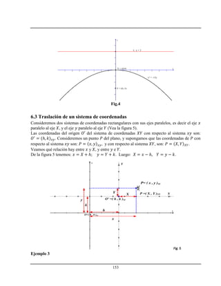 153
-7 -6 -5 -4 -3 -2 -1 1 2 3 4 5 6 7
-4
-3
-2
-1
1
2
3
4
x
y
V = (0,0)
F = (0,-3)
L: y = 3
x2 = -12y
Fig.4
6.3 Traslación de un sistema de coordenadas
Consideremos dos sistemas de coordenadas rectangulares con sus ejes paralelos, es decir el eje
paralelo al eje , y el eje paralelo al eje (Vea la figura 5).
Las coordenadas del origen del sistema de coordenadas con respecto al sistema son:
ℎ . Consideremos un punto del plano, y supongamos que las coordenadas de con
respecto al sistema son: , y con respecto al sistema , son: .
Veamos qué relación hay entre y , y entre e .
De la figura 5 tenemos: ℎ . Luego: ℎ .
x
y
X
Y
P= ( x , y )xy

O=( 0 , 0 )xy
O' =( h , k )xy
h
k
x
y
X
Y

P =( X , Y )XY
Fig. 5
Ejemplo 3
 