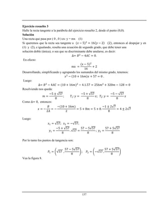 157
Ejercicio resuelto 3
Halle la recta tangente a la parábola del ejercicio resuelto 2, desde el punto (0,0).
Solución
Una recta que pasa por ( 0 , 0 ) es: y = mx (1)
Si queremos que la recta sea tangente a , entonces al despejar y en
(1) y (2), e igualando, resulta una ecuación de segundo grado, que debe tener una
solución doble (única), o sea que su discriminante debe anularse, es decir:
.
En efecto:
Desarrollando, simplificando y agrupando los sumandos del mismo grado, tenemos:
.
Luego:
Resolviendo nos queda:
Como , entonces:
Luego:
;
Por lo tanto los puntos de tangencia son:
Vea la figura 8.
 