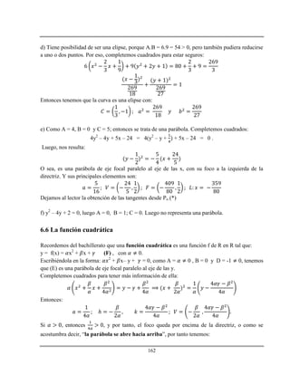 162
d) Tiene posibilidad de ser una elipse, porque A.B = 6.9 = 54 > 0, pero también pudiera reducirse
a uno o dos puntos. Por eso, completemos cuadrados para estar seguros:
Entonces tenemos que la curva es una elipse con:
e) Como A = 4, B = 0 y C = 5; entonces se trata de una parábola. Completemos cuadrados:
4y2
– 4y + 5x – 24 = 4(y2
– y + + 5x – 24 = 0 .
Luego, nos resulta:
O sea, es una parábola de eje focal paralelo al eje de las x, con su foco a la izquierda de la
directriz. Y sus principales elementos son:
Dejamos al lector la obtención de las tangentes desde Po (*)
f) y2
– 4y + 2 = 0, luego A = 0, B = 1; C = 0. Luego no representa una parábola.
6.6 La función cuadrática
Recordemos del bachillerato que una función cuadrática es una función f de R en R tal que:
y = f(x) = x2
+ x + (F) , con 0.
Escribiéndola en la forma: 2
+ x– y + = 0, como A = 0 , B = 0 y D = -1 0, tenemos
que (E) es una parábola de eje focal paralelo al eje de las y.
Completemos cuadrados para tener más información de ella:
Entonces:
ℎ
Si , entonces , y por tanto, el foco queda por encima de la directriz, o como se
acostumbra decir, “la parábola se abre hacia arriba”, por tanto tenemos:
 