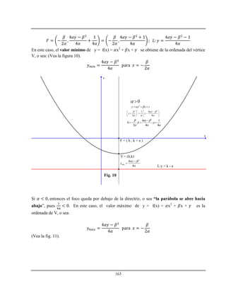 163
En este caso, el valor mínimo de y = f(x) = x2
+ x + se obtiene de la ordenada del vértice
V, o sea: (Vea la figura 10).
x
y
V = (h,k)
F = ( h , k + a )
L:y = k - a
2
y x x    
2 2
1 4
2 4
x y
  
  
  
    
   
2
min
4
4
y
 



2
4 1
; ;
2 4 4
h k a
  
  

  
0 
Fig. 10
Si entonces el foco queda por debajo de la directriz, o sea “la parábola se abre hacia
abajo”, pues En este caso, el valor máximo de y = f(x) = x2
+ x + es la
ordenada de V, o sea:
(Vea la fig. 11).
 